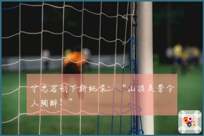 宁忠岩创下新纪录：“山顶美景令人陶醉！”