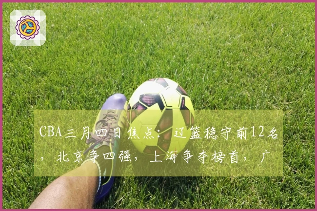 CBA三月四日焦点：辽篮稳守前12名，北京争四强，上海争夺榜首，广东持续增强实力
