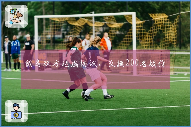 俄乌双方达成协议，交换200名战俘