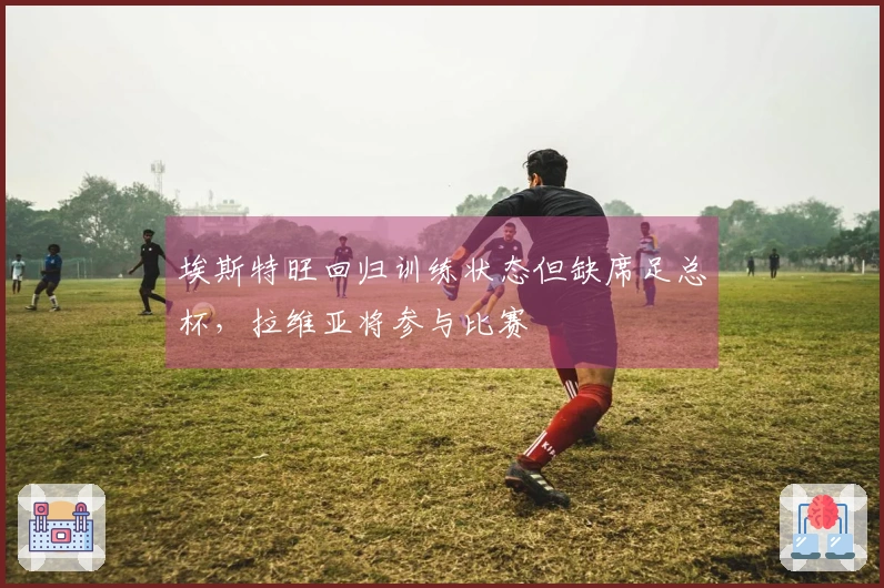 埃斯特旺回归训练状态但缺席足总杯，拉维亚将参与比赛