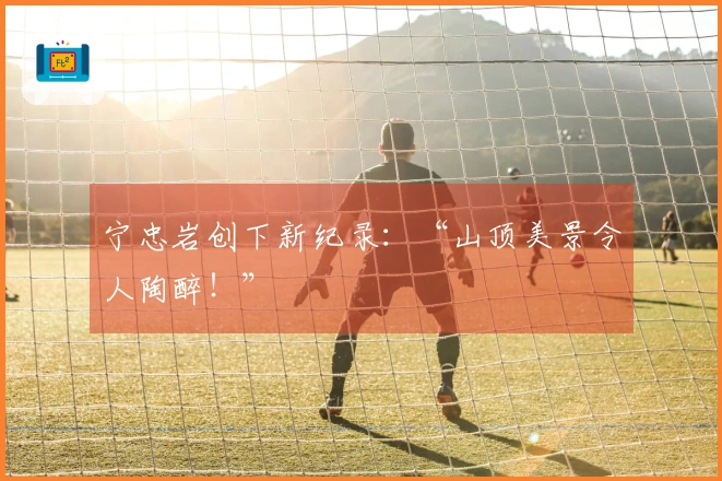 宁忠岩创下新纪录：“山顶美景令人陶醉！”