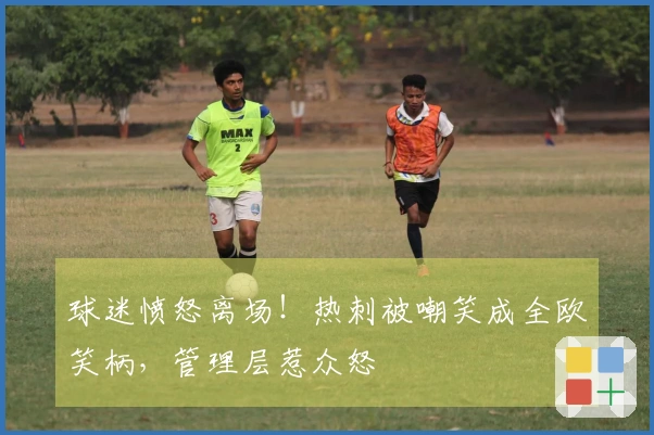 球迷愤怒离场！热刺被嘲笑成全欧笑柄，管理层惹众怒