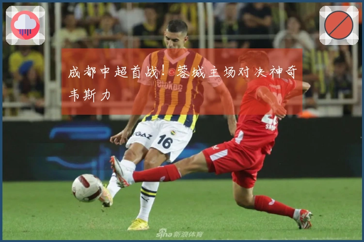 成都中超首战！蓉城主场对决神奇韦斯力