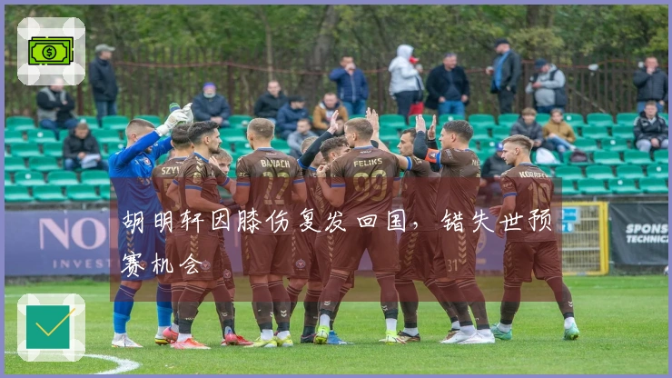胡明轩因膝伤复发回国，错失世预赛机会