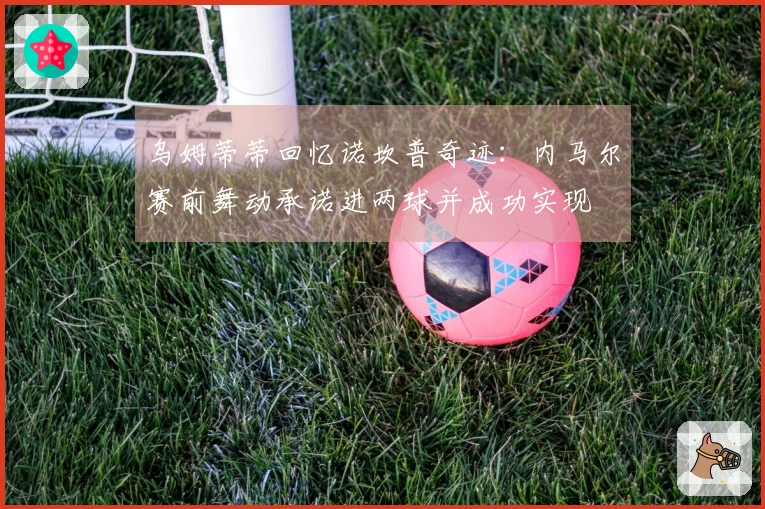 乌姆蒂蒂回忆诺坎普奇迹：内马尔赛前舞动承诺进两球并成功实现