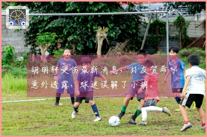胡明轩受伤最新消息，好友贺希宁意外透露，球迷误解了小胡。