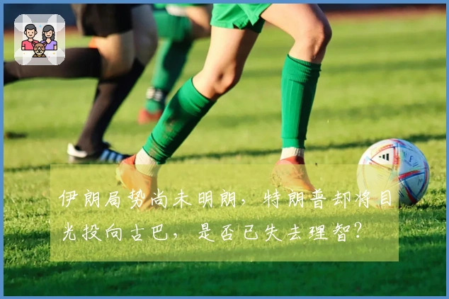 伊朗局势尚未明朗，特朗普却将目光投向古巴，是否已失去理智？