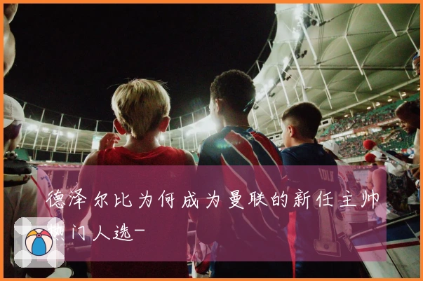 德泽尔比为何成为曼联的新任主帅热门人选-
