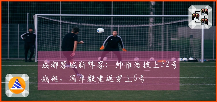 成都蓉城新阵容：帅惟浩披上52号战袍，冯卓毅重返穿上6号