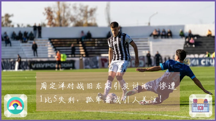 周定洋对战旧东家引发讨论，惨遭1比5失利，孤军奋战引人关注！