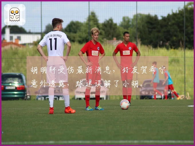 胡明轩受伤最新消息，好友贺希宁意外透露，球迷误解了小胡。
