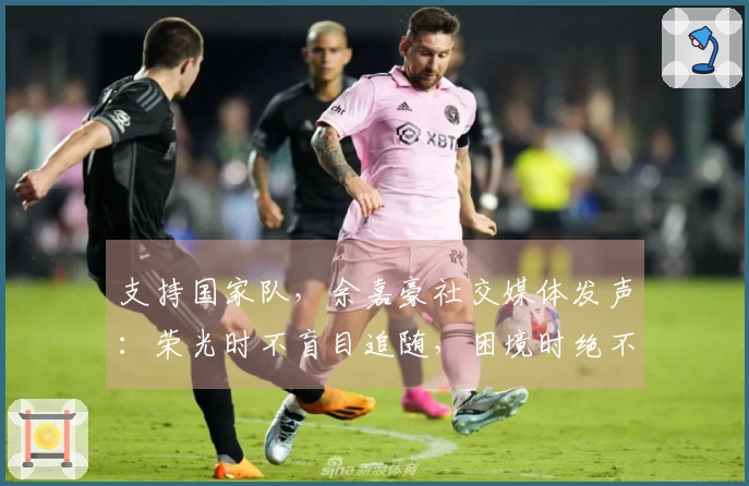 支持国家队，余嘉豪社交媒体发声：荣光时不盲目追随，困境时绝不离开