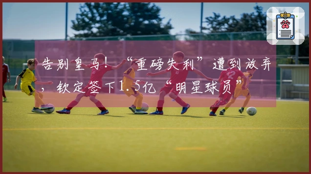 告别皇马！“重磅失利”遭到放弃，钦定签下1.5亿“明星球员”