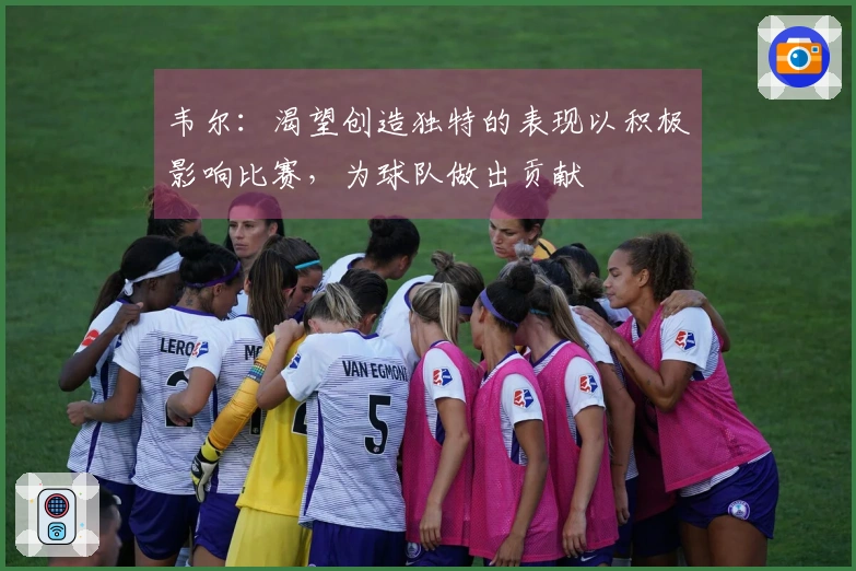 韦尔：渴望创造独特的表现以积极影响比赛，为球队做出贡献