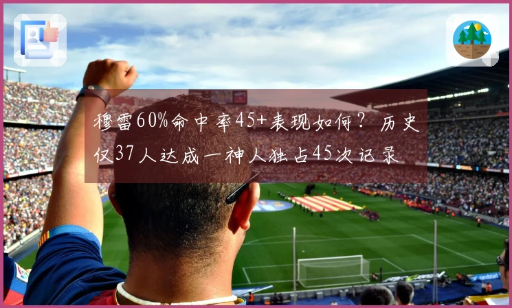 穆雷60%命中率45+表现如何？历史仅37人达成一神人独占45次记录