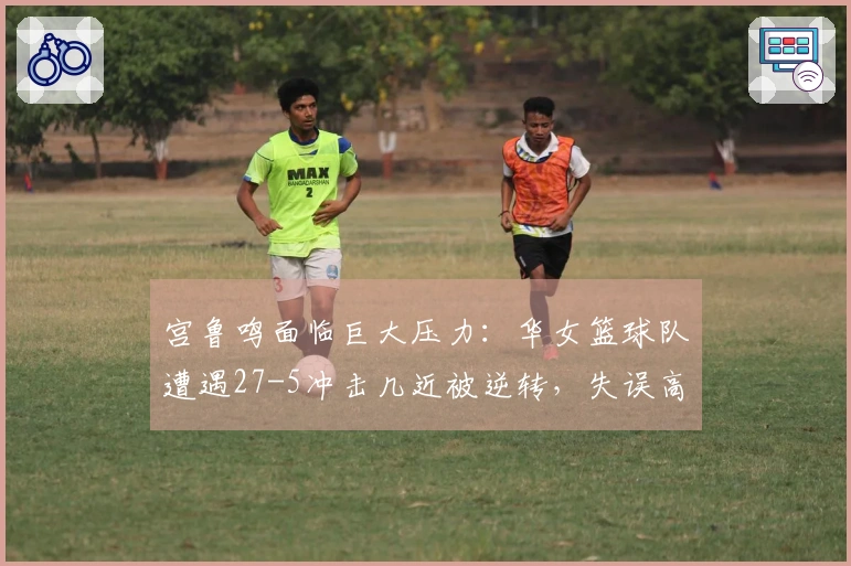 宫鲁鸣面临巨大压力：华女篮球队遭遇27-5冲击几近被逆转，失误高达19次